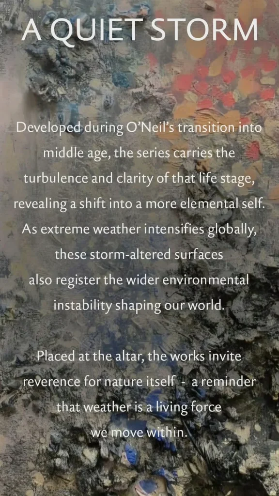 A Quiet Storm — Developed during O'Neil's transition into middle age, the series carries the turbulence and clarity of that life stage, revealing a shift into a more elemental self. As extreme weather intensifies globally, these storm-altered surfaces also register the wider environmental instability shaping our world. Placed at the altar, the works invite reverence for nature itself — a reminder that weather is a living force we move within.